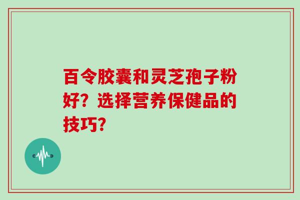 百令胶囊和灵芝孢子粉好？选择营养保健品的技巧？-第1张图片-灵芝大师
