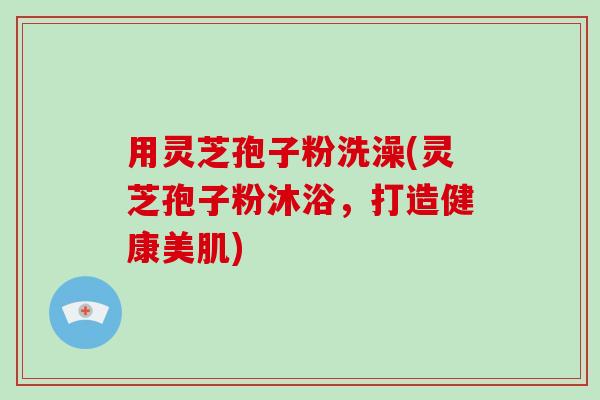 用灵芝孢子粉洗澡(灵芝孢子粉沐浴，打造健康美肌)