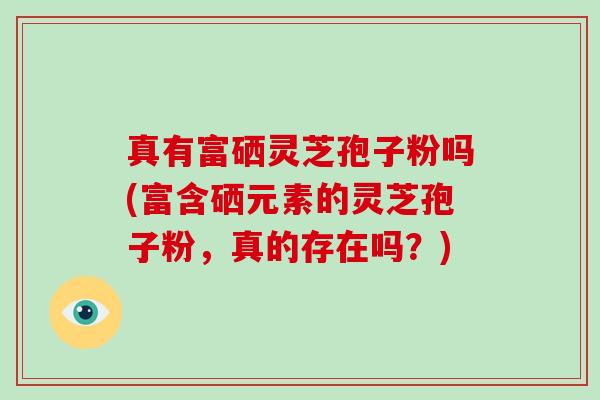 真有富硒灵芝孢子粉吗(富含硒元素的灵芝孢子粉，真的存在吗？)