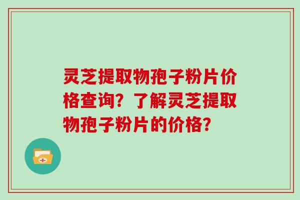灵芝提取物孢子粉片价格查询？了解灵芝提取物孢子粉片的价格？