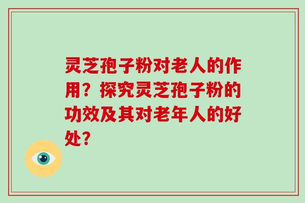 灵芝孢子粉对老人的作用？探究灵芝孢子粉的功效及其对老年人的好处？