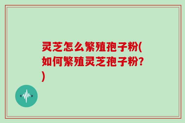 灵芝怎么繁殖孢子粉(如何繁殖灵芝孢子粉？)
