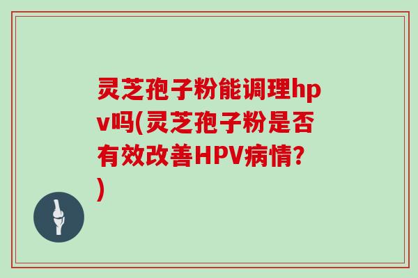 灵芝孢子粉能调理hpv吗(灵芝孢子粉是否有效改善HPV病情？)