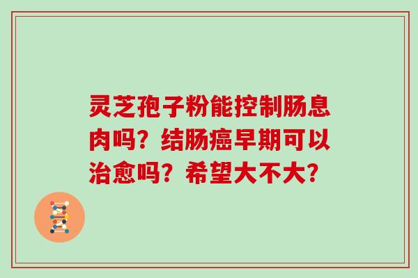 灵芝孢子粉能控制肠息肉吗？结肠癌早期可以治愈吗？希望大不大？