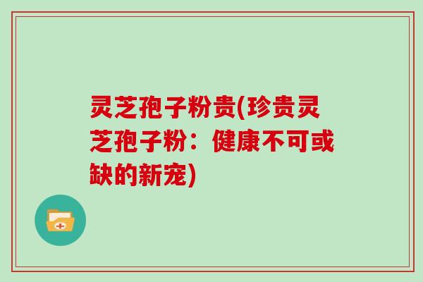 灵芝孢子粉贵(珍贵灵芝孢子粉：健康不可或缺的新宠)
