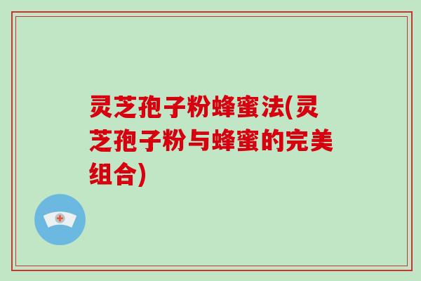 灵芝孢子粉蜂蜜法(灵芝孢子粉与蜂蜜的完美组合)