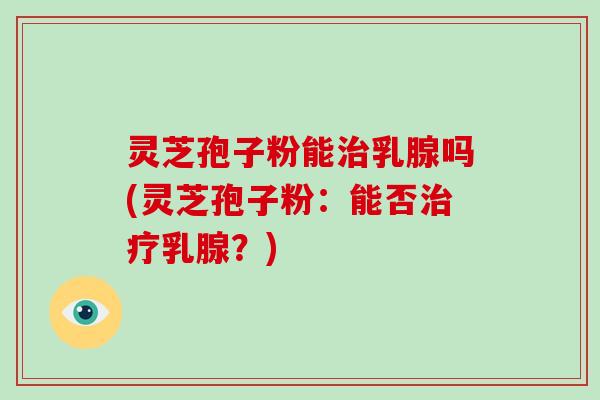 灵芝孢子粉能治乳腺吗(灵芝孢子粉：能否治疗乳腺？)