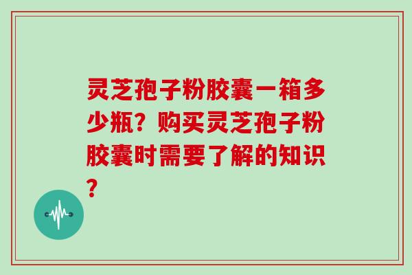 灵芝孢子粉胶囊一箱多少瓶？购买灵芝孢子粉胶囊时需要了解的知识？