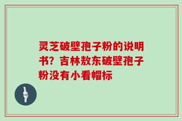 灵芝破壁孢子粉的说明书？吉林敖东破壁孢子粉没有小看帽标