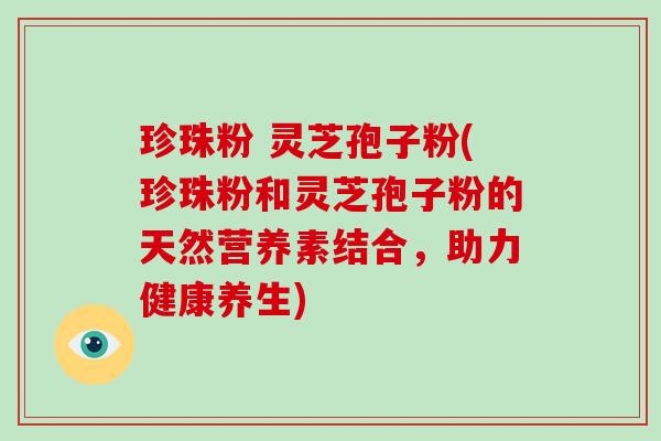 珍珠粉 灵芝孢子粉(珍珠粉和灵芝孢子粉的天然营养素结合，助力健康养生)