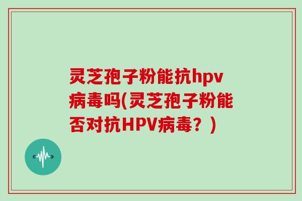 灵芝孢子粉能抗hpv病毒吗(灵芝孢子粉能否对抗HPV病毒？)