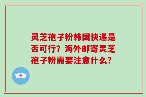 灵芝孢子粉韩国快递是否可行？海外邮寄灵芝孢子粉需要注意什么？