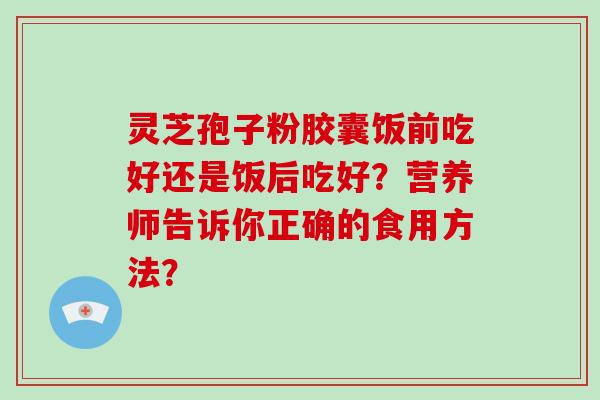 灵芝孢子粉胶囊饭前吃好还是饭后吃好？营养师告诉你正确的食用方法？