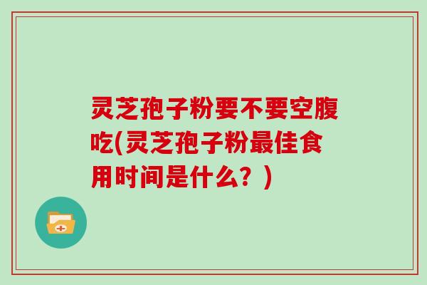 灵芝孢子粉要不要空腹吃(灵芝孢子粉最佳食用时间是什么？)
