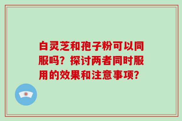 白灵芝和孢子粉可以同服吗？探讨两者同时服用的效果和注意事项？