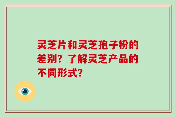 灵芝片和灵芝孢子粉的差别？了解灵芝产品的不同形式？