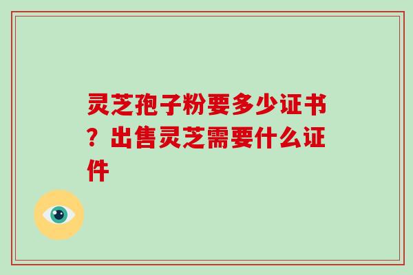 灵芝孢子粉要多少证书？出售灵芝需要什么证件