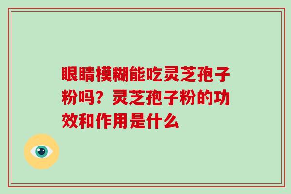 眼睛模糊能吃灵芝孢子粉吗？灵芝孢子粉的功效和作用是什么