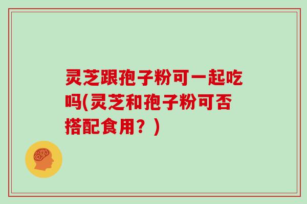 灵芝跟孢子粉可一起吃吗(灵芝和孢子粉可否搭配食用？)