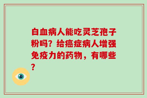 白血病人能吃灵芝孢子粉吗？给癌症病人增强免疫力的药物，有哪些？