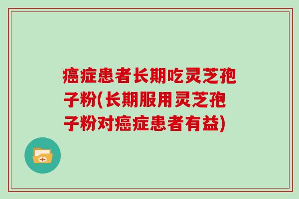 癌症患者长期吃灵芝孢子粉(长期服用灵芝孢子粉对癌症患者有益)