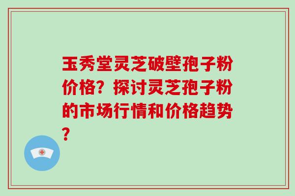 玉秀堂灵芝破壁孢子粉价格？探讨灵芝孢子粉的市场行情和价格趋势？