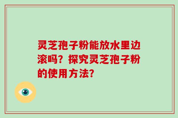 灵芝孢子粉能放水里边滚吗？探究灵芝孢子粉的使用方法？