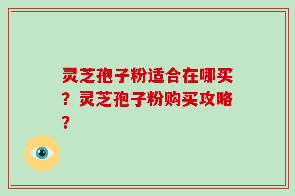 灵芝孢子粉适合在哪买？灵芝孢子粉购买攻略？