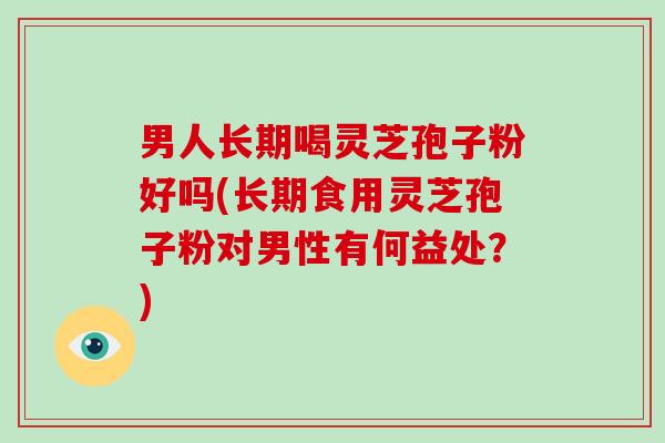 男人长期喝灵芝孢子粉好吗(长期食用灵芝孢子粉对男性有何益处？)