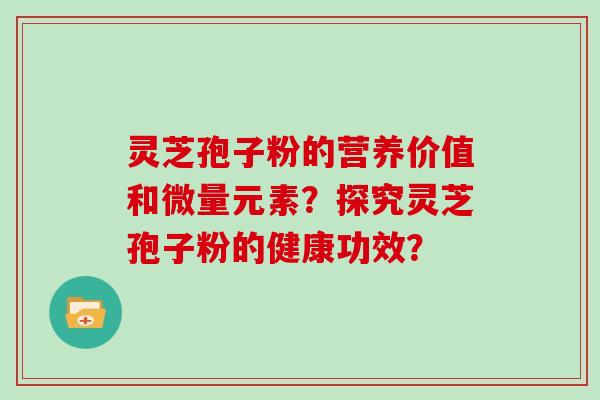 灵芝孢子粉的营养价值和微量元素？探究灵芝孢子粉的健康功效？