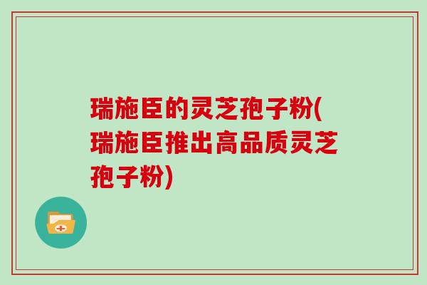 瑞施臣的灵芝孢子粉(瑞施臣推出高品质灵芝孢子粉)