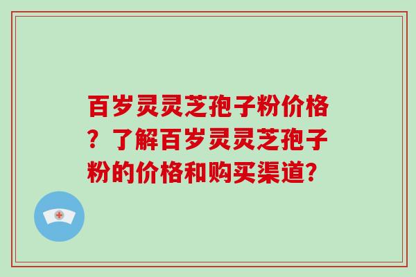 百岁灵灵芝孢子粉价格？了解百岁灵灵芝孢子粉的价格和购买渠道？