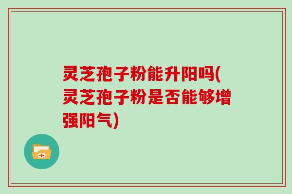 灵芝孢子粉能升阳吗(灵芝孢子粉是否能够增强阳气)