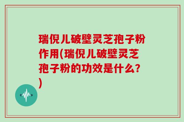 瑞倪儿破壁灵芝孢子粉作用(瑞倪儿破壁灵芝孢子粉的功效是什么？)