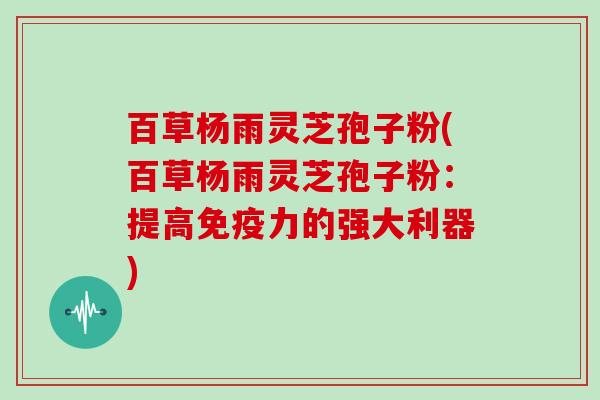 百草杨雨灵芝孢子粉(百草杨雨灵芝孢子粉：提高免疫力的强大利器)