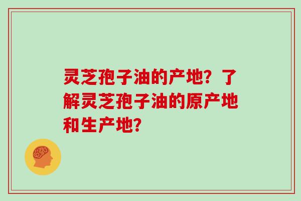 灵芝孢子油的产地？了解灵芝孢子油的原产地和生产地？