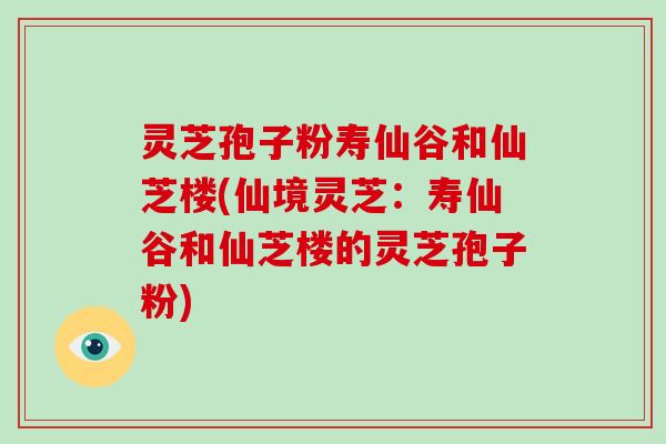 灵芝孢子粉寿仙谷和仙芝楼(仙境灵芝：寿仙谷和仙芝楼的灵芝孢子粉)