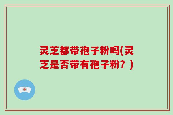灵芝都带孢子粉吗(灵芝是否带有孢子粉？)