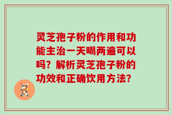 灵芝孢子粉的作用和功能主治一天喝两遍可以吗?解析灵芝孢子粉的功效和正确饮用方法?-第1张图片-灵芝大师 灵芝孢子粉的作用和功能主治一天喝两遍可以吗?解析灵芝孢子粉的功效和正确饮用方法?-第1张图片-灵芝大师