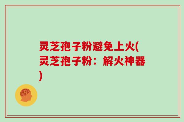 灵芝孢子粉避免上火(灵芝孢子粉：解火神器)