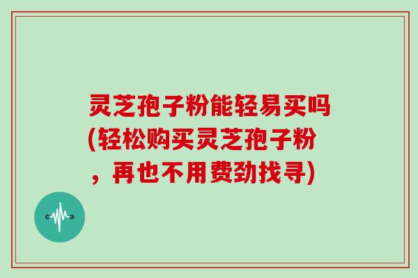 灵芝孢子粉能轻易买吗(轻松购买灵芝孢子粉，再也不用费劲找寻)