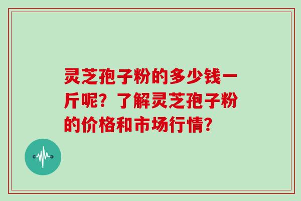 灵芝孢子粉的多少钱一斤呢？了解灵芝孢子粉的价格和市场行情？