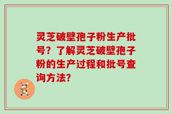 灵芝破壁孢子粉生产批号？了解灵芝破壁孢子粉的生产过程和批号查询方法？