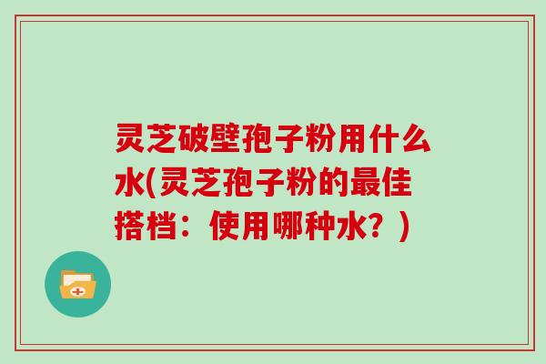 灵芝破壁孢子粉用什么水(灵芝孢子粉的最佳搭档：使用哪种水？)