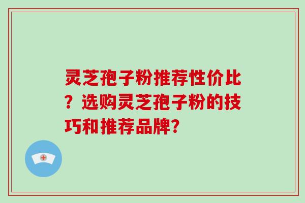 灵芝孢子粉推荐性价比？选购灵芝孢子粉的技巧和推荐品牌？