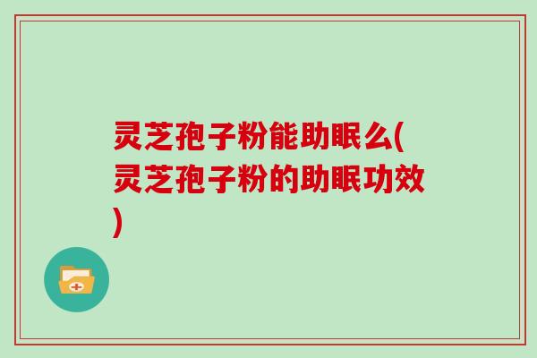 灵芝孢子粉能助眠么(灵芝孢子粉的助眠功效)