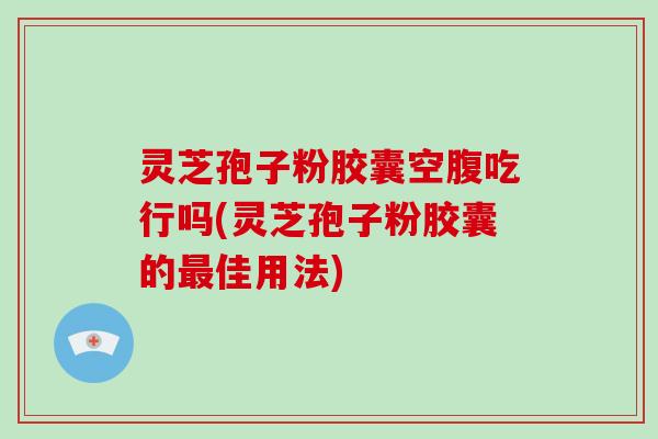 灵芝孢子粉胶囊空腹吃行吗(灵芝孢子粉胶囊的最佳用法)