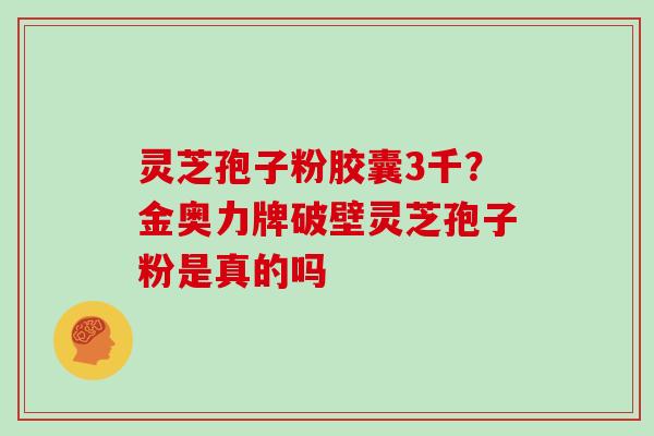 灵芝孢子粉胶囊3千？金奥力牌破壁灵芝孢子粉是真的吗