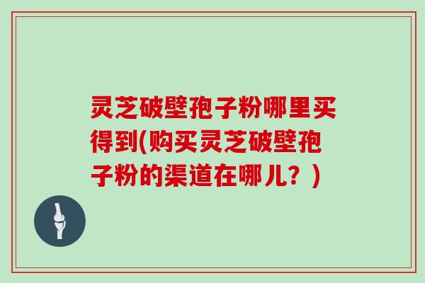 灵芝破壁孢子粉哪里买得到(购买灵芝破壁孢子粉的渠道在哪儿？)