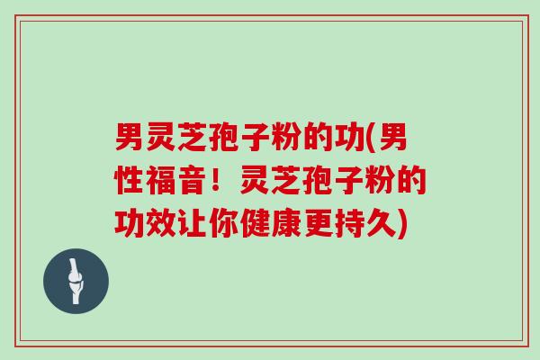 男灵芝孢子粉的功(男性福音！灵芝孢子粉的功效让你健康更持久)